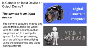 Is Camera an Input Device or
Output Device?
The camera is an input
device.
The camera captures images and
videos from outside the world;
later, this data and information
are presented to a computer
system for further processing,
such as editing and modifying
using the latest photo and video
editing software.
 