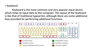 • Keyboard
Keyboard is the most common and very popular input device
which helps to input data to the computer. The layout of the keyboard
is like that of traditional typewriter, although there are some additional
keys provided for performing additional functions.
 