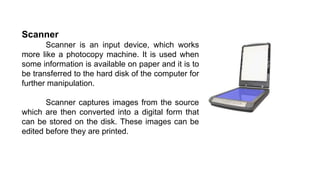 Scanner
Scanner is an input device, which works
more like a photocopy machine. It is used when
some information is available on paper and it is to
be transferred to the hard disk of the computer for
further manipulation.
Scanner captures images from the source
which are then converted into a digital form that
can be stored on the disk. These images can be
edited before they are printed.
 
