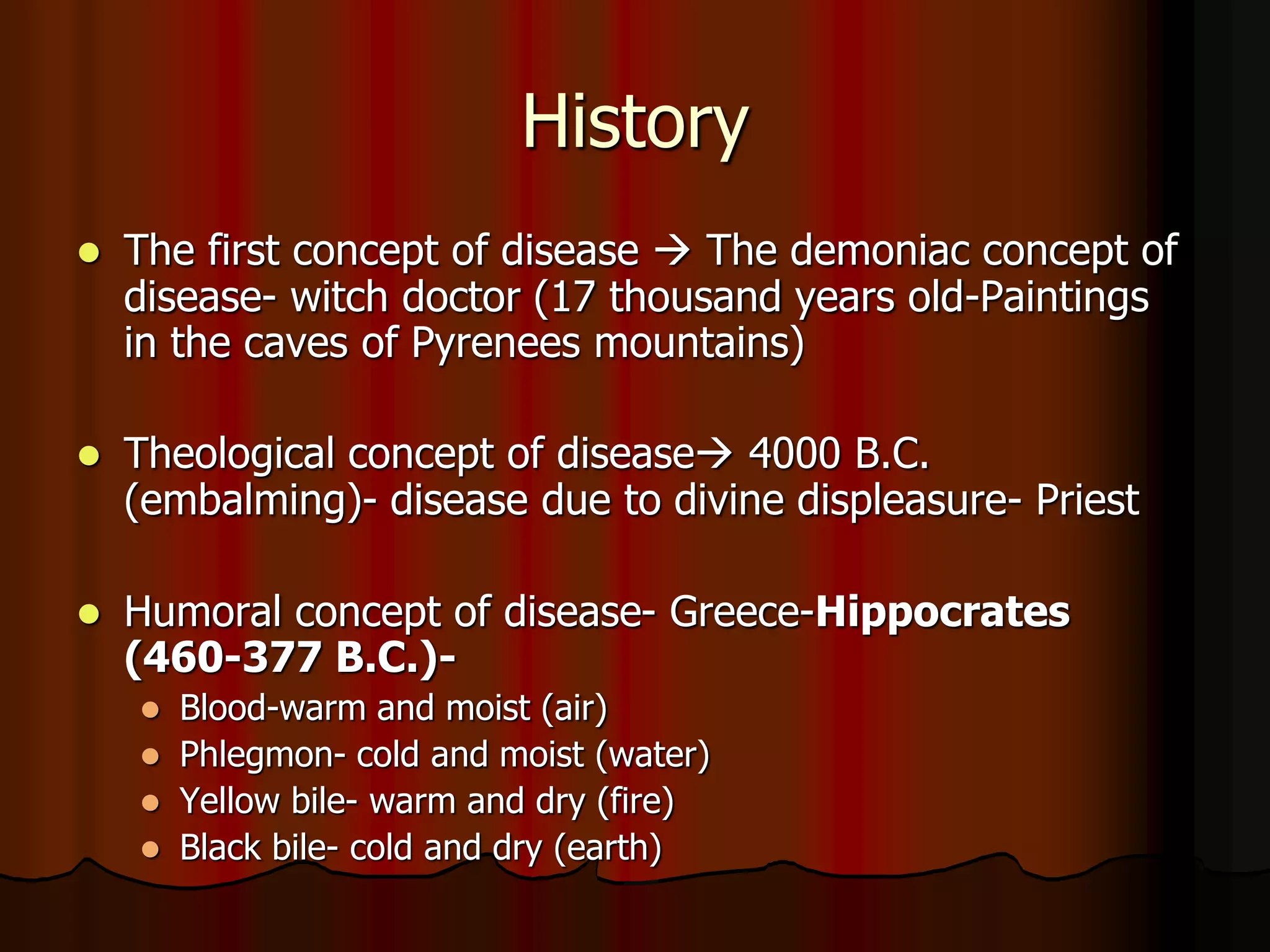 History
 The first concept of disease  The demoniac concept of
disease- witch doctor (17 thousand years old-Paintings
in the caves of Pyrenees mountains)
 Theological concept of disease 4000 B.C.
(embalming)- disease due to divine displeasure- Priest
 Humoral concept of disease- Greece-Hippocrates
(460-377 B.C.)-
 Blood-warm and moist (air)
 Phlegmon- cold and moist (water)
 Yellow bile- warm and dry (fire)
 Black bile- cold and dry (earth)
 