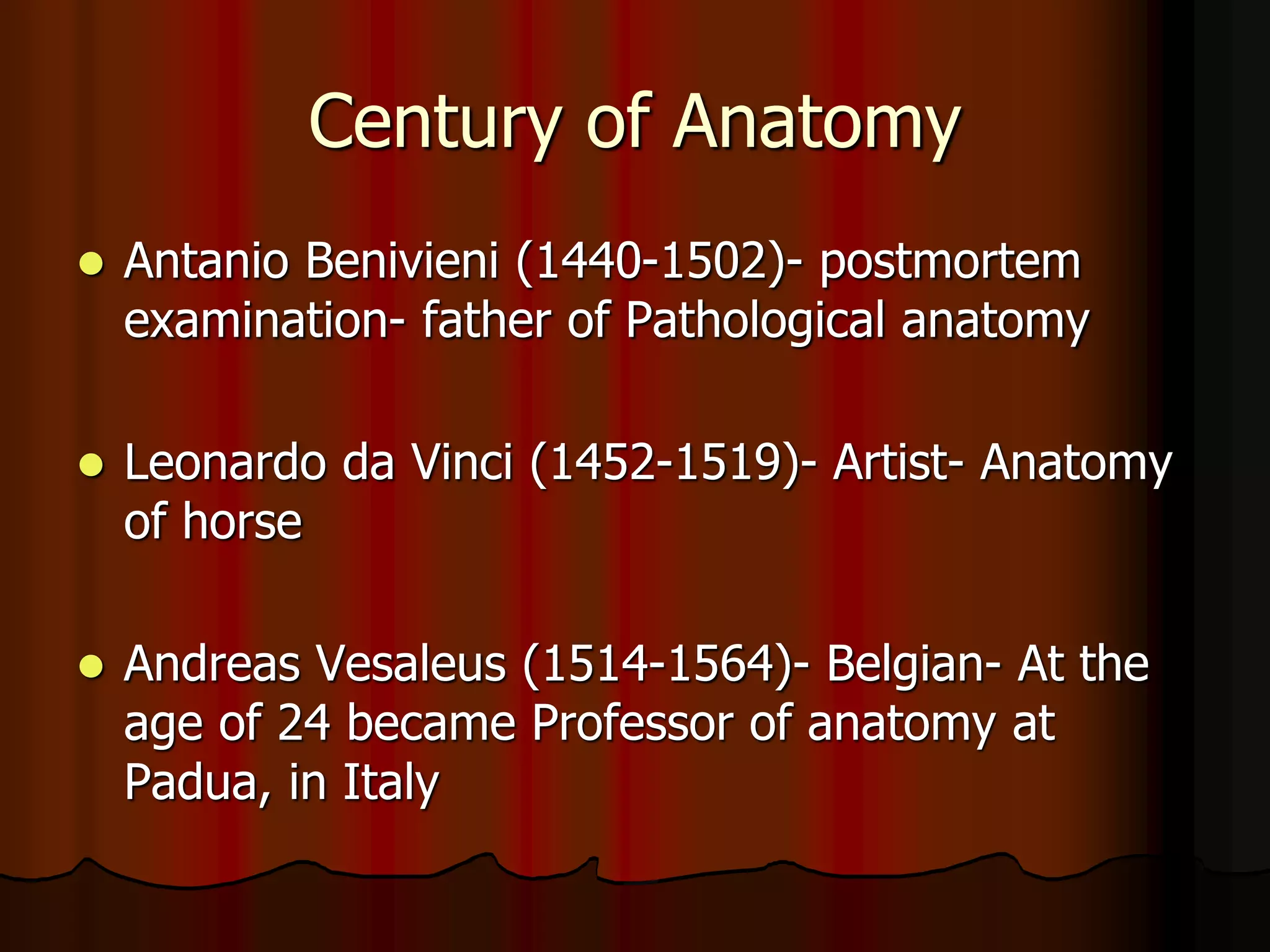 Century of Anatomy
 Antanio Benivieni (1440-1502)- postmortem
examination- father of Pathological anatomy
 Leonardo da Vinci (1452-1519)- Artist- Anatomy
of horse
 Andreas Vesaleus (1514-1564)- Belgian- At the
age of 24 became Professor of anatomy at
Padua, in Italy
 