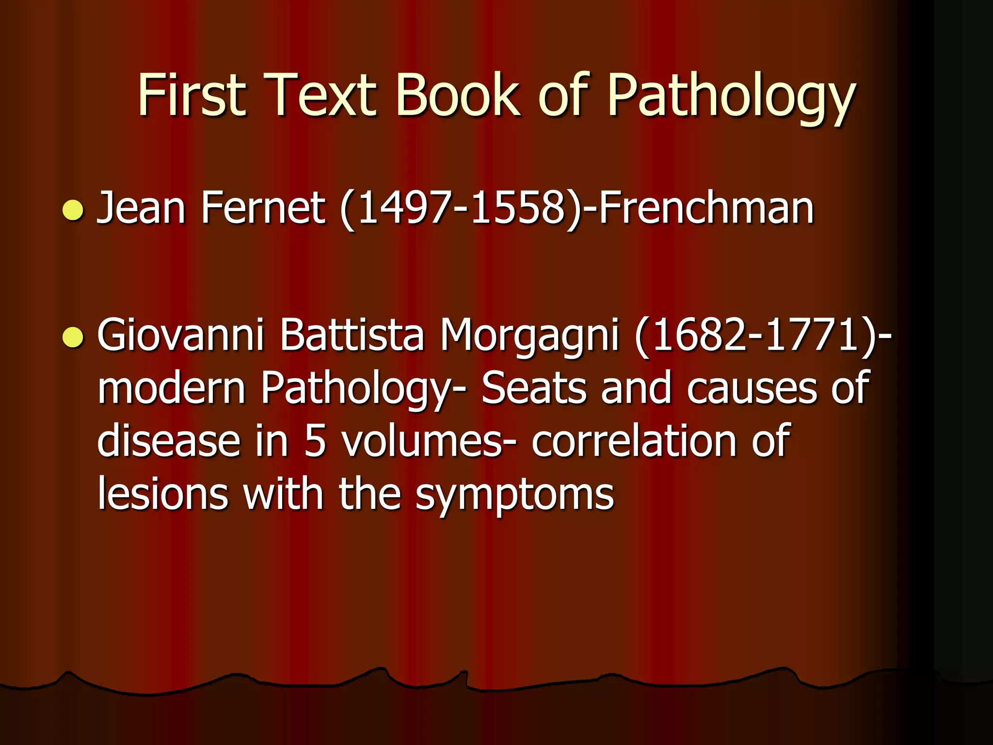 First Text Book of Pathology
 Jean Fernet (1497-1558)-Frenchman
 Giovanni Battista Morgagni (1682-1771)-
modern Pathology- Seats and causes of
disease in 5 volumes- correlation of
lesions with the symptoms
 