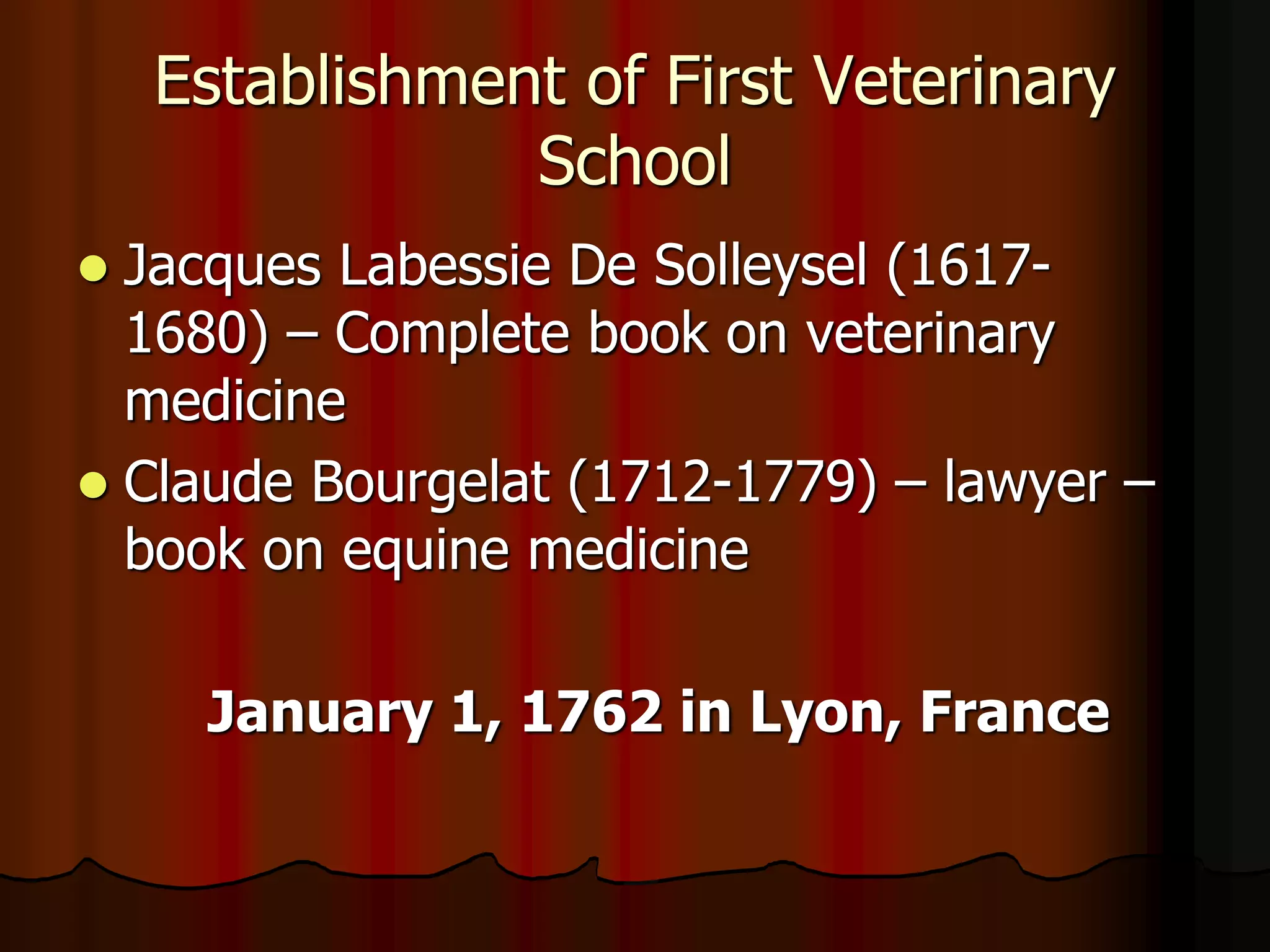 Establishment of First Veterinary
School
 Jacques Labessie De Solleysel (1617-
1680) – Complete book on veterinary
medicine
 Claude Bourgelat (1712-1779) – lawyer –
book on equine medicine
January 1, 1762 in Lyon, France
 