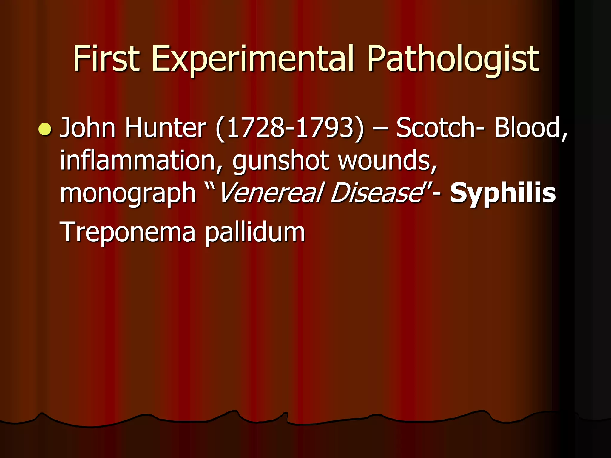 First Experimental Pathologist
 John Hunter (1728-1793) – Scotch- Blood,
inflammation, gunshot wounds,
monograph “Venereal Disease”- Syphilis
Treponema pallidum
 