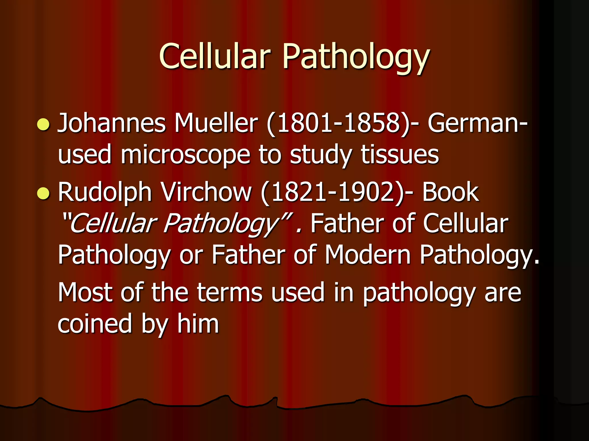 Cellular Pathology
 Johannes Mueller (1801-1858)- German-
used microscope to study tissues
 Rudolph Virchow (1821-1902)- Book
“Cellular Pathology” . Father of Cellular
Pathology or Father of Modern Pathology.
Most of the terms used in pathology are
coined by him
 