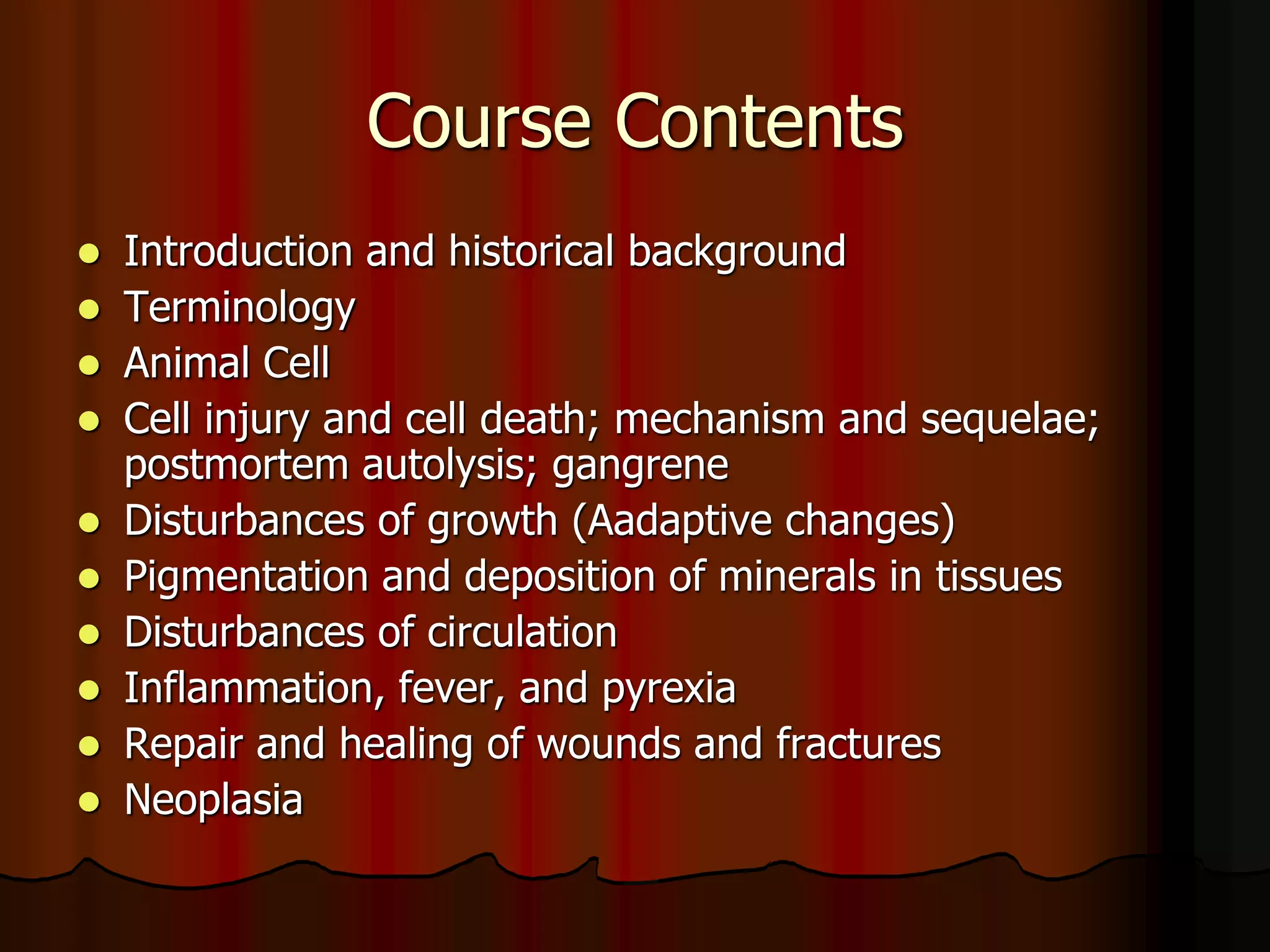 Course Contents
 Introduction and historical background
 Terminology
 Animal Cell
 Cell injury and cell death; mechanism and sequelae;
postmortem autolysis; gangrene
 Disturbances of growth (Aadaptive changes)
 Pigmentation and deposition of minerals in tissues
 Disturbances of circulation
 Inflammation, fever, and pyrexia
 Repair and healing of wounds and fractures
 Neoplasia
 
