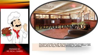 PREPARE DINING AREA
This lesson provides you with the basic knowledge and principles in proper
furniture set-up and dining area preparation by using different table
appointments and ways of table setting according to standards.
PREPARED BY:
MS. RICA L. GABRES
 