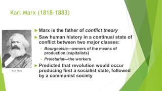 Karl Marx (1818-1883)
 Marx is the father of conflict theory
 Saw human history in a continual state of
conflict between two major classes:
• Bourgeoisie—owners of the means of
production (capitalists)
• Proletariat—the workers
 Predicted that revolution would occur
producing first a socialist state, followed
by a communist society
 