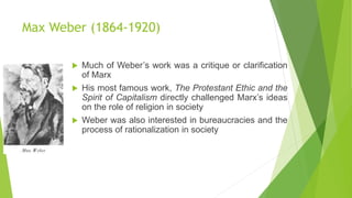 Max Weber (1864-1920)
 Much of Weber’s work was a critique or clarification
of Marx
 His most famous work, The Protestant Ethic and the
Spirit of Capitalism directly challenged Marx’s ideas
on the role of religion in society
 Weber was also interested in bureaucracies and the
process of rationalization in society
 