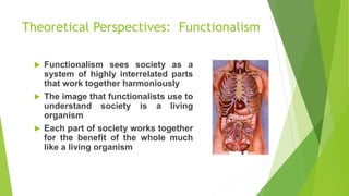 Theoretical Perspectives: Functionalism
 Functionalism sees society as a
system of highly interrelated parts
that work together harmoniously
 The image that functionalists use to
understand society is a living
organism
 Each part of society works together
for the benefit of the whole much
like a living organism
 