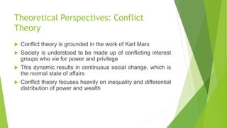 Theoretical Perspectives: Conflict
Theory
 Conflict theory is grounded in the work of Karl Marx
 Society is understood to be made up of conflicting interest
groups who vie for power and privilege
 This dynamic results in continuous social change, which is
the normal state of affairs
 Conflict theory focuses heavily on inequality and differential
distribution of power and wealth
 