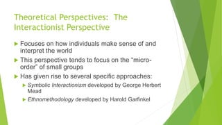 Theoretical Perspectives: The
Interactionist Perspective
 Focuses on how individuals make sense of and
interpret the world
 This perspective tends to focus on the “micro-
order” of small groups
 Has given rise to several specific approaches:
 Symbolic Interactionism developed by George Herbert
Mead
 Ethnomethodology developed by Harold Garfinkel
 