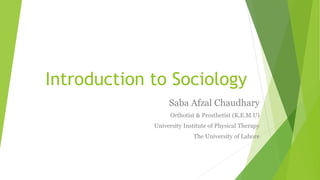 Introduction to Sociology
Saba Afzal Chaudhary
Orthotist & Prosthetist (K.E.M.U)
University Institute of Physical Therapy
The University of Lahore
 