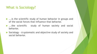 What is Sociology?
 ...is the scientific study of human behavior in groups and
of the social forces that influence that behavior.
 ...the scientific study of human society and social
behavior.
 Sociology - A systematic and objective study of society and
social behavior.
 