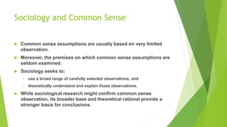 Sociology and Common Sense
 Common sense assumptions are usually based on very limited
observation.
 Moreover, the premises on which common sense assumptions are
seldom examined.
 Sociology seeks to:
• use a broad range of carefully selected observations; and
• theoretically understand and explain those observations.
 While sociological research might confirm common sense
observation, its broader base and theoretical rational provide a
stronger basis for conclusions.
 