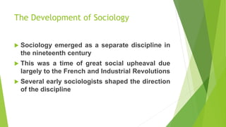 The Development of Sociology
 Sociology emerged as a separate discipline in
the nineteenth century
 This was a time of great social upheaval due
largely to the French and Industrial Revolutions
 Several early sociologists shaped the direction
of the discipline
 
