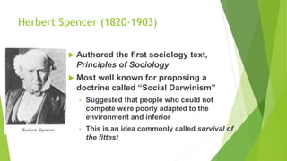 Herbert Spencer (1820-1903)
 Authored the first sociology text,
Principles of Sociology
 Most well known for proposing a
doctrine called “Social Darwinism”
• Suggested that people who could not
compete were poorly adapted to the
environment and inferior
• This is an idea commonly called survival of
the fittest
 
