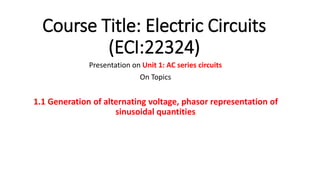 Course Title: Electric Circuits
(ECI:22324)
Presentation on Unit 1: AC series circuits
On Topics
1.1 Generation of alternating voltage, phasor representation of
sinusoidal quantities
 