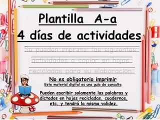 Plantilla A-a
Se pueden imprimir las siguientes
actividades o copiar en hojas
recicladas para su elaboración
4 días de actividades
No es obligatorio imprimir
Este material digital es una guía de consulta
Pueden escribir solamente las palabras y
dictados en hojas recicladas, cuadernos,
etc. y tendrá la misma validez.
 