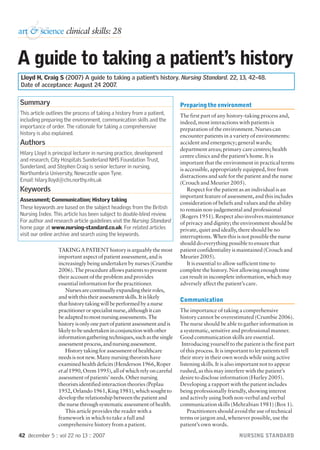 42 december 5 :: vol 22 no 13 :: 2007 NURSING STANDARD
TAKING A PATIENT history is arguably the most
important aspect of patient assessment, and is
increasingly being undertaken by nurses (Crumbie
2006). The procedure allows patients to present
their account of the problem and provides
essential information for the practitioner.
Nursesarecontinuallyexpandingtheirroles,
andwiththistheirassessmentskills.Itislikely
thathistorytakingwillbeperformedbyanurse
practitionerorspecialistnurse,althoughitcan
beadaptedtomostnursingassessments.The
historyisonlyonepartofpatientassessmentandis
likelytobeundertakeninconjunctionwithother
informationgatheringtechniques,suchasthesingle
assessmentprocess,andnursingassessment.
Historytakingforassessmentofhealthcare
needsisnotnew.Manynursingtheoristshave
examinedhealthdeficits(Henderson1966,Roper
etal1990,Orem1995),allofwhichrelyoncareful
assessmentofpatients’needs.Othernursing
theoristsidentifiedinteractiontheories(Peplau
1952,Orlando1961,King1981),whichsoughtto
developtherelationshipbetweenthepatientand
thenursethroughsystematicassessmentofhealth.
This article provides the reader with a
framework in which to take a full and
comprehensive history from a patient.
Preparing the environment
The first part of any history-taking process and,
indeed, most interactions with patients is
preparation of the environment. Nurses can
encounter patients in a variety of environments:
accident and emergency; general wards;
department areas; primary care centres; health
centre clinics and the patient’s home. It is
important that the environment in practical terms
is accessible, appropriately equipped, free from
distractions and safe for the patient and the nurse
(Crouch and Meurier 2005).
Respect for the patient as an individual is an
important feature of assessment, and this includes
consideration of beliefs and values and the ability
to remain non-judgemental and professional
(Rogers 1951). Respect also involves maintenance
of privacy and dignity; the environment should be
private, quiet and ideally, there should be no
interruptions. When this is not possible the nurse
should do everything possible to ensure that
patient confidentiality is maintained (Crouch and
Meurier 2005).
It is essential to allow sufficient time to
complete the history. Not allowing enough time
can result in incomplete information, which may
adversely affect the patient’s care.
Communication
The importance of taking a comprehensive
history cannot be overestimated (Crumbie 2006).
The nurse should be able to gather information in
a systematic, sensitive and professional manner.
Good communication skills are essential.
Introducing yourself to the patient is the first part
of this process. It is important to let patients tell
their story in their own words while using active
listening skills. It is also important not to appear
rushed, as this may interfere with the patient’s
desire to disclose information (Hurley 2005).
Developing a rapport with the patient includes
being professionally friendly, showing interest
and actively using both non-verbal and verbal
communication skills (Mehrabian 1981) (Box 1).
Practitioners should avoid the use of technical
terms or jargon and, whenever possible, use the
patient’s own words.
A guide to taking a patient’s history
Lloyd H, Craig S (2007) A guide to taking a patient’s history. Nursing Standard. 22, 13, 42-48.
Date of acceptance: August 24 2007.
&
art & science clinical skills: 28
Summary
This article outlines the process of taking a history from a patient,
including preparing the environment, communication skills and the
importance of order. The rationale for taking a comprehensive
history is also explained.
Authors
Hilary Lloyd is principal lecturer in nursing practice, development
and research, City Hospitals Sunderland NHS Foundation Trust,
Sunderland, and Stephen Craig is senior lecturer in nursing,
Northumbria University, Newcastle upon Tyne.
Email: hilary.lloyd@chs.northy.nhs.uk
Keywords
Assessment; Communication; History taking
These keywords are based on the subject headings from the British
Nursing Index. This article has been subject to double-blind review.
For author and research article guidelines visit the Nursing Standard
home page at www.nursing-standard.co.uk. For related articles
visit our online archive and search using the keywords.
p42-48w13 29/11/07 11:52 am Page 42
 