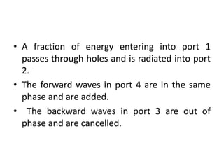 • A fraction of energy entering into port 1
passes through holes and is radiated into port
2.
• The forward waves in port 4 are in the same
phase and are added.
• The backward waves in port 3 are out of
phase and are cancelled.
 
