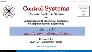 @farhan. M Lecture: 1.1 Introduction to Control Systems 1
Hello Class
Lecture 1.1
Introduction to Control Systems
Prepared by
Engr. Dr. Muhammad Farhan
Email: mfarhan@gcuf.edu.pk
Control Systems
Course Lecture Series
for
Undergraduate BSc Electrical, Electronics
& Computer Systems Engineering
EngiTech
Learn
Plex
Lecture: 1.1 Introduction to Control Systems
 