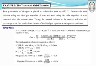 EXAMPLE: The Truncated Virial Equation
Two gram-moles of nitrogen is placed in a three-liter tank at –150 ºC. Estimate the tank
pressure using the ideal gas equation of state and then using the virial equation of state
truncated after the second term. Taking the second estimate to be correct, calculate the
percentage error that results from the use of the ideal gas equation at the system conditions.
SOLUTION
 