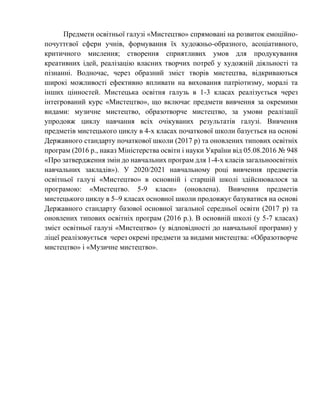 Предмети освітньої галузі «Мистецтво» спрямовані на розвиток емоційно-
почуттєвої сфери учнів, формування їх художньо-образного, асоціативного,
критичного мислення; створення сприятливих умов для продукування
креативних ідей, реалізацію власних творчих потреб у художній діяльності та
пізнанні. Водночас, через образний зміст творів мистецтва, відкриваються
широкі можливості ефективно впливати на виховання патріотизму, моралі та
інших цінностей. Мистецька освітня галузь в 1-3 класах реалізується через
інтегрований курс «Мистецтво», що включає предмети вивчення за окремими
видами: музичне мистецтво, образотворче мистецтво, за умови реалізації
упродовж циклу навчання всіх очікуваних результатів галузі. Вивчення
предметів мистецького циклу в 4-х класах початкової школи базується на основі
Державного стандарту початкової школи (2017 р) та оновлених типових освітніх
програм (2016 р., наказ Міністерства освіти і науки України від 05.08.2016 № 948
«Про затвердження змін до навчальних програм для 1-4-х класів загальноосвітніх
навчальних закладів»). У 2020/2021 навчальному році вивчення предметів
освітньої галузі «Мистецтво» в основній і старшій школі здійснювалося за
програмою: «Мистецтво. 5-9 класи» (оновлена). Вивчення предметів
мистецького циклу в 5–9 класах основної школи продовжує базуватися на основі
Державного стандарту базової основної загальної середньої освіти (2017 р) та
оновлених типових освітніх програм (2016 р.). В основній школі (у 5-7 класах)
зміст освітньої галузі «Мистецтво» (у відповідності до навчальної програми) у
ліцеї реалізовується через окремі предмети за видами мистецтва: «Образотворче
мистецтво» і «Музичне мистецтво».
 
