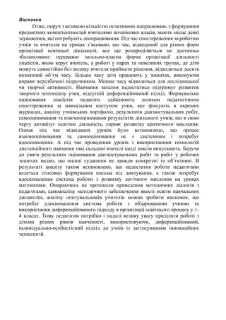 Висновки
Отже, поруч з великою кількістю позитивних напрацювань з формування
предметних компетентностей вчителями початкових класів, мають місце деякі
зауваження, які потребують доопрацювання. Під час спостереження за роботою
учнів та вчителів на уроках з’ясовано, що час, відведений для різних форм
організації освітньої діяльності, все ще розприділяється не достатньо
збалансовано: переважає загально-класна форма організації діяльності
ліцеїстів, якою керує вчитель, а роботі у парах та невеликих групах, де діти
можуть самостійно без впливу вчителя приймати рішення, відводиться досить
незначний об’єм часу. Більше часу діти працюють у зошитах, виконуючи
вправи передбачені підручником. Менше часу відводиться для дослідницької
чи творчої активності. Навчання загалом недостатньо підтримує розвиток
творчого потенціалу учня, відсутній диференційований підхід. Формувальне
оцінювання ліцеїстів педагоги здійснюють шляхом педагогічного
спостереження за навчальним поступом учня, яке фіксують в окремих
журналах, аналізу учнівських портфоліо, результатів діагностувальних робіт,
самооцінювання та взаємооцінювання результатів діяльності учнів, що в свою
чергу активізує освітню діяльність, сприяє розвитку критичного мислення.
Однак під час відвіданих уроків було встановлено, що процес
взаємооцінювання та самооцінювання не є системним і потребує
вдосконалення. А під час проведення уроків з використанням технологій
дистанційного навчання такі складові вчителі іноді зовсім випускають. Беручи
до уваги результати оцінювання діагностувальних робіт та робіт у робочих
зошитах видно, що оцінні судження не завжди конкретні та об’єктивні. В
результаті аналізу також встановлено, що недостатня робота педагогами
ведеться стосовно формування письма під диктування, а також потребує
вдосконалення система роботи з розвитку логічного мислення на уроках
математики. Опираючись на протоколи приведення методичних діалогів з
педагогами, самоаналізу методичного забезпечення якості освіти навчальних
дисциплін, аналізу опитувальників учителів можна зробити висновок, що
потребує удосконалення система роботи з обдарованими учнями та
використання диференційованого підходу в організації освітнього процесу у 1-
4 класах. Тому педагогам потрібно і надалі велику увагу приділяти роботі з
дітьми різних рівнів навченості, використовуючи, диференційований,
індивідуально-особистісний підхід до учнів із застосуванням інноваційних
технологій.
 