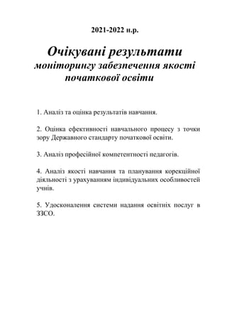 2021-2022 н.р.
Очікувані результати
моніторингу забезпечення якості
початкової освіти
1. Аналіз та оцінка результатів навчання.
2. Оцінка ефективності навчального процесу з точки
зору Державного стандарту початкової освіти.
3. Аналіз професійної компетентності педагогів.
4. Аналіз якості навчання та планування корекційної
діяльності з урахуванням індивідуальних особливостей
учнів.
5. Удосконалення системи надання освітніх послуг в
ЗЗСО.
 