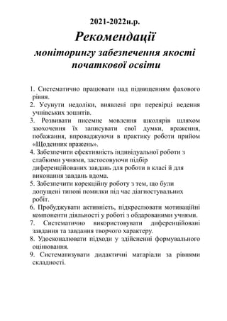 2021-2022н.р.
Рекомендації
моніторингу забезпечення якості
початкової освіти
1. Систематично працювати над підвищенням фахового
рівня.
2. Усунути недоліки, виявлені при перевірці ведення
учнівських зошитів.
3. Розвивати писемне мовлення школярів шляхом
заохочення їх записувати свої думки, враження,
побажання, впроваджуючи в практику роботи прийом
«Щоденник вражень».
4. Забезпечити ефективність індивідуальної роботи з
слабкими учнями, застосовуючи підбір
диференційованих завдань для роботи в класі й для
виконання завдань вдома.
5. Забезпечити корекційну роботу з тем, що були
допущені типові помилки під час діагностувальних
робіт.
6. Пробуджувати активність, підкреслювати мотиваційні
компоненти діяльності у роботі з обдарованими учнями.
7. Систематично використовувати диференційовані
завдання та завдання творчого характеру.
8. Удосконалювати підходи у здійсненні формувального
оцінювання.
9. Систематизувати дидактичні матаріали за рівнями
складності.
 