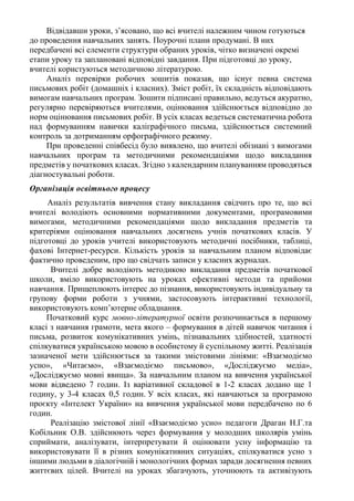 Відвідавши уроки, з’ясовано, що всі вчителі належним чином готуються
до проведення навчальних занять. Поурочні плани продумані. В них
передбачені всі елементи структури обраних уроків, чітко визначені окремі
етапи уроку та заплановані відповідні завдання. При підготовці до уроку,
вчителі користуються методичною літературою.
Аналіз перевірки робочих зошитів показав, що існує певна система
письмових робіт (домашніх і класних). Зміст робіт, їх складність відповідають
вимогам навчальних програм. Зошити підписані правильно, ведуться акуратно,
регулярно перевіряються вчителями, оцінювання здійснюється відповідно до
норм оцінювання письмових робіт. В усіх класах ведеться систематична робота
над формуванням навички каліграфічного письма, здійснюється системний
контроль за дотриманням орфографічного режиму.
При проведенні співбесід було виявлено, що вчителі обізнані з вимогами
навчальних програм та методичними рекомендаціями щодо викладання
предметів у початкових класах. Згідно з календарним плануванням проводяться
діагностувальні роботи.
Організація освітнього процесу
Аналіз результатів вивчення стану викладання свідчить про те, що всі
вчителі володіють основними нормативними документами, програмовими
вимогами, методичними рекомендаціями щодо викладання предметів та
критеріями оцінювання навчальних досягнень учнів початкових класів. У
підготовці до уроків учителі використовують методичні посібники, таблиці,
фахові Інтернет-ресурси. Кількість уроків за навчальним планом відповідає
фактично проведеним, про що свідчать записи у класних журналах.
Вчителі добре володіють методикою викладання предметів початкової
школи, вміло використовують на уроках ефективні методи та прийоми
навчання. Прищеплюють інтерес до пізнання, використовують індивідуальну та
групову форми роботи з учнями, застосовують інтерактивні технології,
використовують комп’ютерне обладнання.
Початковий курс мовно-літературної освіти розпочинається в першому
класі з навчання грамоти, мета якого – формування в дітей навичок читання і
письма, розвиток комунікативних умінь, пізнавальних здібностей, здатності
спілкуватися українською мовою в особистому й суспільному житті. Реалізація
зазначеної мети здійснюється за такими змістовими лініями: «Взаємодіємо
усно», «Читаємо», «Взаємодіємо письмово», «Досліджуємо медіа»,
«Досліджуємо мовні явища». За навчальним планом на вивчення української
мови відведено 7 годин. Із варіативної складової в 1-2 класах додано ще 1
годину, у 3-4 класах 0,5 годин. У всіх класах, які навчаються за програмою
проєкту «Інтелект України» на вивчення української мови передбачено по 6
годин.
Реалізацію змістової лінії «Взаємодіємо усно» педагоги Драган Н.Г.та
Кобільник О.В. здійснюють через формування у молодших школярів умінь
сприймати, аналізувати, інтерпретувати й оцінювати усну інформацію та
використовувати її в різних комунікативних ситуаціях, спілкуватися усно з
іншими людьми в діалогічній і монологічних формах заради досягнення певних
життєвих цілей. Вчителі на уроках збагачують, уточнюють та активізують
 