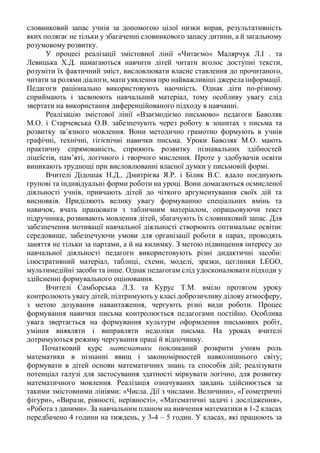 словниковий запас учнів за допомогою цілої низки вправ, результативність
яких полягає не тільки у збагаченні словникового запасу дитини, а й загальному
розумовому розвитку.
У процесі реалізації змістовної лінії «Читаємо» Малярчук Л.І . та
Левицька Х.Д. намагаються навчити дітей читати вголос доступні тексти,
розуміти їх фактичний зміст, висловлювати власне ставлення до прочитаного,
читати за ролями діалоги, мати уявлення про найважливіші джерела інформації.
Педагоги раціонально використовують наочність. Однак діти по-різному
сприймають і засвоюють навчальний матеріал, тому особливу увагу слід
звертати на використання диференційованого підходу в навчанні.
Реалізацію змістової лінії «Взаємодіємо письмово» педагоги Баволяк
М.О. і Старчевська О.В. забезпечують через роботу в зошитах з письма та
розвитку зв’язного мовлення. Вони методично грамотно формують в учнів
графічні, технічні, гігієнічні навички письма. Уроки Баволяк М.О. мають
практичну спрямованість, сприяють розвитку пізнавальних здібностей
ліцеїстів, пам’яті, логічного і творчого мислення. Проте у здобувачів освіти
виникають труднощі при висловлюванні власної думки у письмовій формі.
Вчителі Дідошак Н.Д., Дмитрієва Я.Р. і Білик В.С. вдало поєднують
групові та індивідуальні форми роботи на уроці. Вони домагаються осмисленої
діяльності учнів, привчають дітей до чіткого аргументування своїх дій та
висновків. Приділяють велику увагу формуванню спеціальних вмінь та
навичок, вчать працювати з табличним матеріалом, опрацьовуючи текст
підручника, розвивають мовлення дітей, збагачують їх словниковий запас. Для
забезпечення мотивації навчальної діяльності створюють оптимальне освітнє
середовище, забезпечуючи умови для організації роботи в парах, проводять
заняття не тільки за партами, а й на килимку. З метою підвищення інтересу до
навчальної діяльності педагоги використовують різні дидактичні засоби:
ілюстративний матеріал, таблиці, схеми, моделі, зразки, цеглинки LEGO,
мультимедійні засоби та інше. Однак педагогам слід удосконалювати підходи у
здійсненні формувального оцінювання.
Вчителі Самборська Л.З. та Курус Т.М. вміло протягом уроку
контролюють увагу дітей, підтримують у класі доброзичливу ділову атмосферу,
з метою дозування навантаження, чергують різні види роботи. Процес
формування навички письма контролюється педагогами постійно. Особлива
увага звертається на формування культури оформлення письмових робіт,
уміння виявляти і виправляти недоліки письма. На уроках вчителі
дотримуються режиму чергування праці й відпочинку.
Початковий курс математики покликаний розкрити учням роль
математики в пізнанні явищ і закономірностей навколишнього світу;
формувати в дітей основи математичних знань та способів дій; реалізувати
потенціал галузі для застосування здатності міркувати логічно, для розвитку
математичного мовлення. Реалізація означуваних завдань здійснюється за
такими змістовними лініями: «Числа. Дії з числами. Величини», «Геометричні
фігури», «Вирази, рівності, нерівності», «Математичні задачі і дослідження»,
«Робота з даними». За навчальним планом на вивчення математики в 1-2 класах
передбачено 4 години на тиждень, у 3-4 – 5 годин. У класах, які працюють за
 