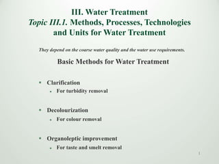III. Water Treatment
Topic III.1. Methods, Processes, Technologies
and Units for Water Treatment
They depend on the coarse water quality and the water use requirements.
Basic Methods for Water Treatment
 Clarification
 For turbidity removal
 Decolourization
 For colour removal
 Organoleptic improvement
 For taste and smelt removal
1
 