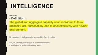 INTELLIGENCE
Wechsler:
• Definition:
The global and aggregate capacity of an individual to think
rationally, act purposefully, and to deal effectively with his/her
environment.
Understood intelligence in terms of its functionality,
i.e., its value for adaption to the environment.
• Intelligence test most widely used.
 