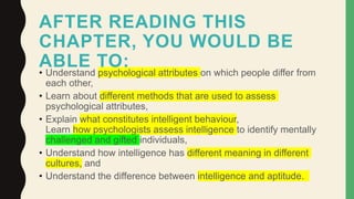 AFTER READING THIS
CHAPTER, YOU WOULD BE
ABLE TO:
• Understand psychological attributes on which people differ from
each other,
• Learn about different methods that are used to assess
psychological attributes,
• Explain what constitutes intelligent behaviour,
Learn how psychologists assess intelligence to identify mentally
challenged and gifted individuals,
• Understand how intelligence has different meaning in different
cultures, and
• Understand the difference between intelligence and aptitude.
 