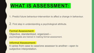 WHAT IS ASSESSMENT:
1. Predict future behaviour-intervention to affect a change in behaviour.
2. First step in understanding a psychological attribute.
Formal Assessment:
Objective, standardized, organized—
psychologists are trained in making formal assessment.
Informal Assessment:
It varies from case to case/one assessor to another—open to
subjective interpretation.
 