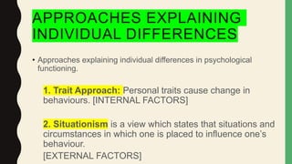 APPROACHES EXPLAINING
INDIVIDUAL DIFFERENCES
• Approaches explaining individual differences in psychological
functioning.
1. Trait Approach: Personal traits cause change in
behaviours. [INTERNAL FACTORS]
2. Situationism is a view which states that situations and
circumstances in which one is placed to influence one’s
behaviour.
[EXTERNAL FACTORS]
 
