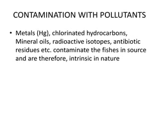 CONTAMINATION WITH POLLUTANTS
• Metals (Hg), chlorinated hydrocarbons,
Mineral oils, radioactive isotopes, antibiotic
residues etc. contaminate the fishes in source
and are therefore, intrinsic in nature
 