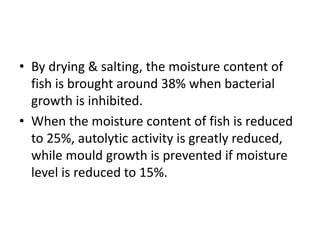 • By drying & salting, the moisture content of
fish is brought around 38% when bacterial
growth is inhibited.
• When the moisture content of fish is reduced
to 25%, autolytic activity is greatly reduced,
while mould growth is prevented if moisture
level is reduced to 15%.
 