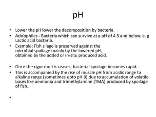pH
• Lower the pH lower the decomposition by bacteria.
• Acidophiles - Bacteria which can survive at a pH of 4.5 and below. e. g.
Lactic acid bacteria.
• Example: Fish silage is preserved against the
microbial spoilage mainly by the lowered pH,
obtained by the added or in-situ produced acid.
• Once the rigor mortis ceases, bacterial spoilage becomes rapid.
• This is accompanied by the rise of muscle pH from acidic range to
alkaline range (sometimes upto pH 8) due to accumulation of volatile
bases like ammonia and trimethylamine (TMA) produced by spoilage
of fish.
•
 