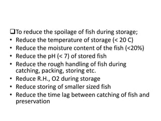 To reduce the spoilage of fish during storage;
• Reduce the temperature of storage (< 20 C)
• Reduce the moisture content of the fish (<20%)
• Reduce the pH (< 7) of stored fish
• Reduce the rough handling of fish during
catching, packing, storing etc.
• Reduce R.H., O2 during storage
• Reduce storing of smaller sized fish
• Reduce the time lag between catching of fish and
preservation
 