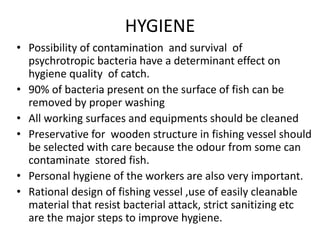 HYGIENE
• Possibility of contamination and survival of
psychrotropic bacteria have a determinant effect on
hygiene quality of catch.
• 90% of bacteria present on the surface of fish can be
removed by proper washing
• All working surfaces and equipments should be cleaned
• Preservative for wooden structure in fishing vessel should
be selected with care because the odour from some can
contaminate stored fish.
• Personal hygiene of the workers are also very important.
• Rational design of fishing vessel ,use of easily cleanable
material that resist bacterial attack, strict sanitizing etc
are the major steps to improve hygiene.
 