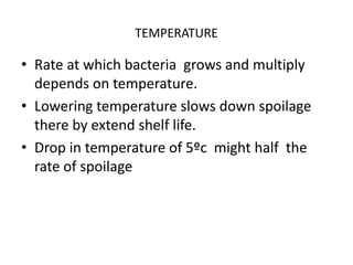 TEMPERATURE
• Rate at which bacteria grows and multiply
depends on temperature.
• Lowering temperature slows down spoilage
there by extend shelf life.
• Drop in temperature of 5ºc might half the
rate of spoilage
 