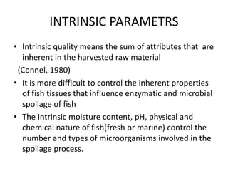 INTRINSIC PARAMETRS
• Intrinsic quality means the sum of attributes that are
inherent in the harvested raw material
(Connel, 1980)
• It is more difficult to control the inherent properties
of fish tissues that influence enzymatic and microbial
spoilage of fish
• The Intrinsic moisture content, pH, physical and
chemical nature of fish(fresh or marine) control the
number and types of microorganisms involved in the
spoilage process.
 