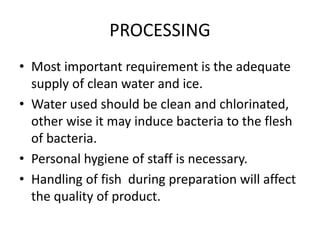 PROCESSING
• Most important requirement is the adequate
supply of clean water and ice.
• Water used should be clean and chlorinated,
other wise it may induce bacteria to the flesh
of bacteria.
• Personal hygiene of staff is necessary.
• Handling of fish during preparation will affect
the quality of product.
 