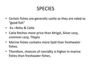 SPECIES
• Certain fishes are generally costly as they are rated as
“good fish”
• Ex.–Rohu & Catla
• Catla fetches more price than Mrigal, Silver carp,
common carp, Tilapia
• Marine fishes contains more lipid than freshwater
fishes.
• Therefore, chances of rancidity is higher in marine
fishes than freshwater fishes.
 