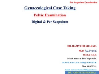 Gynaecological Case Taking
Pelvic Examination
Digital & Per Scapulum
DR. RAMVEER SHARMA
M.D. Ayu.(PT&SR)
PROF.& H.O.D.
Prasuti Tantra & Stree Roga Dep't.
M.M.M .Govt. Ayu. College UDAIPUR
Mob. 9414757932
Email. ramveersharma1960@gmail.com
DR. RAMVEER SHARMA
Per Scapulum Examination
 