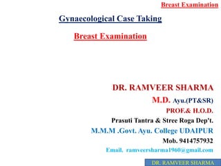 Gynaecological Case Taking
Breast Examination
DR. RAMVEER SHARMA
M.D. Ayu.(PT&SR)
PROF.& H.O.D.
Prasuti Tantra & Stree Roga Dep't.
M.M.M .Govt. Ayu. College UDAIPUR
Mob. 9414757932
Email. ramveersharma1960@gmail.com
Breast Examination
DR. RAMVEER SHARMA
 
