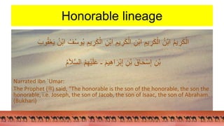 Honorable lineage
ُ‫م‬‫ي‬‫ر‬َ‫ك‬ْ‫ال‬
‫يم‬‫ر‬َ‫ك‬ْ‫ال‬ ‫ْن‬‫ب‬‫ا‬ ‫يم‬‫ر‬َ‫ك‬ْ‫ال‬ ‫ْن‬‫ب‬‫ا‬ ‫يم‬‫ر‬َ‫ك‬ْ‫ال‬ ُ‫ْن‬‫ب‬‫ا‬
َ‫وب‬ُ‫ق‬ْ‫ع‬َ‫ي‬ ُ‫ْن‬‫ب‬‫ا‬ ُ‫ف‬ُ‫س‬‫و‬ُ‫ي‬
‫ْن‬‫ب‬
ُ‫م‬َ‫ال‬َّ‫س‬‫ال‬ ُ‫م‬‫ْه‬‫ي‬َ‫ل‬َ‫ع‬ ‫ـ‬ َ‫يم‬‫اه‬ َ‫ْر‬‫ب‬‫إ‬ ‫ْن‬‫ب‬ َ‫اق‬َ‫ح‬ْ‫س‬‫إ‬
Narrated Ibn `Umar:
The Prophet (‫)ﷺ‬ said, "The honorable is the son of the honorable, the son the
honorable, i.e. Joseph, the son of Jacob, the son of Isaac, the son of Abraham.
(Bukhari)
 
